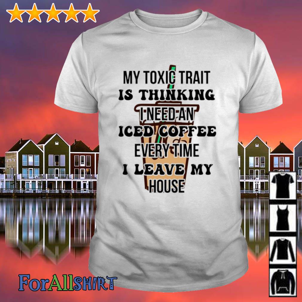 Best my Toxic Trait Is Thinking I Need Iced Coffee Every Time I Leave My House shirt